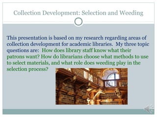 Collection Development: Selection and Weeding

This presentation is based on my research regarding areas of
collection development for academic libraries. My three topic
questions are: How does library staff know what their
patrons want? How do librarians choose what methods to use
to select materials, and what role does weeding play in the
selection process?

 