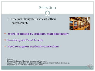 Selection
1. How does library staff know what their
patrons want?

 Word-of-mouth by students, staff and faculty
 Emails by staff and faculty
 Need to support academic curriculum

Citations:
•Thomas, Dr. Pamela J. Personal interview. 13 Nov. 2013.
•Gregory, Vicki L. Collection Development and Management for 21st Century Libraries: An
Introduction. New York: Neal-Schuman, 2011. Print.

 