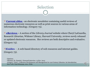 Selection

 Current cities - an electronic newsletter containing useful reviews of

numerous electronic resources as well as print sources in various areas of
information technology. (Gregory 73).
 eReviews – A section of the Library Journal website where Cheryl LaGuardia,

Research Librarian, Widener Library, Harvard University, reviews newly released
or updated electronic resources. Her reviews are both descriptive and evaluative.
(Gregory 73).
iGuides - A web-based directory of web resources and internet guides.

(Gregory 73).
Citations:
•Thomas, Dr. Pamela J. Personal interview. 13 Nov. 2013.
•Gregory, Vicki L. Collection Development and Management for 21st Century Libraries: An Introduction.
New York: Neal-Schuman, 2011. Print.

 