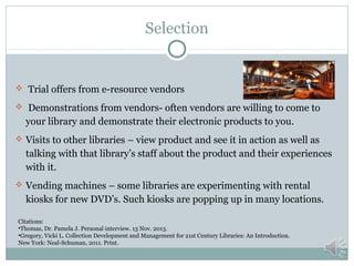 Selection

 Trial offers from e-resource vendors
 Demonstrations from vendors- often vendors are willing to come to

your library and demonstrate their electronic products to you.
 Visits to other libraries – view product and see it in action as well as

talking with that library’s staff about the product and their experiences
with it.
 Vending machines – some libraries are experimenting with rental

kiosks for new DVD’s. Such kiosks are popping up in many locations.
Citations:
•Thomas, Dr. Pamela J. Personal interview. 13 Nov. 2013.
•Gregory, Vicki L. Collection Development and Management for 21st Century Libraries: An Introduction.
New York: Neal-Schuman, 2011. Print.

 