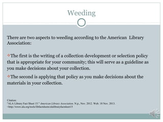 Weeding
There are two aspects to weeding according to the American Library
Association:
The first is the writing of a collection development or selection policy

that is appropriate for your community; this will serve as a guideline as
you make decisions about your collection.
The second is applying that policy as you make decisions about the

materials in your collection.

Citation:
"ALA Library Fact Sheet 15." American Library Association. N.p., Nov. 2012. Web. 18 Nov. 2013.
<http://www.ala.org/tools/libfactsheets/alalibraryfactsheet15

 