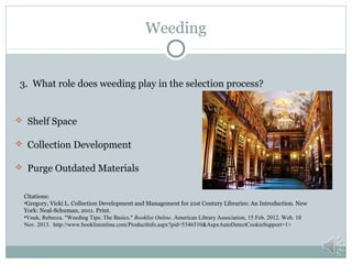 Weeding

3. What role does weeding play in the selection process?

 Shelf Space
 Collection Development
 Purge Outdated Materials
Citations:
•Gregory, Vicki L. Collection Development and Management for 21st Century Libraries: An Introduction. New
York: Neal-Schuman, 2011. Print.
•Vnuk, Rebecca. "Weeding Tips: The Basics." Booklist Online. American Library Association, 15 Feb. 2012. Web. 18
Nov. 2013. http://www.booklistonline.com/ProductInfo.aspx?pid=5346510&AspxAutoDetectCookieSupport=1>

 