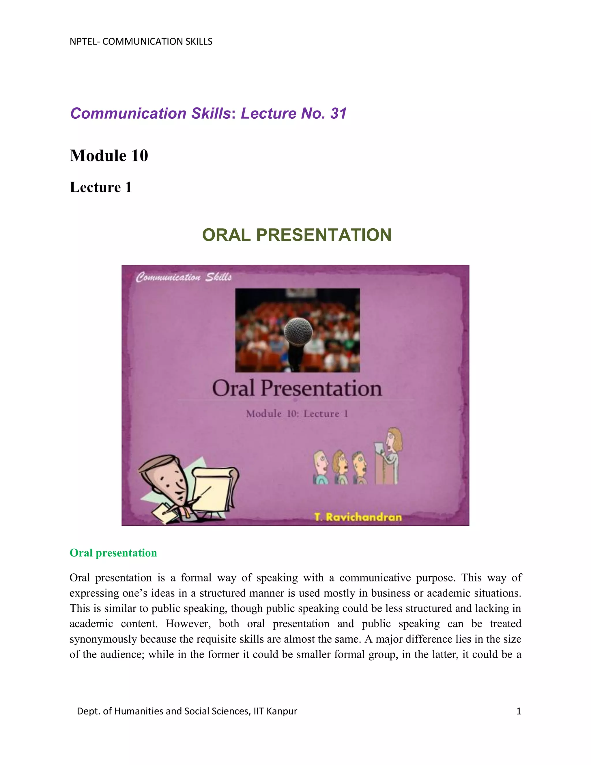 NPTEL- COMMUNICATION SKILLS
Dept. of Humanities and Social Sciences, IIT Kanpur 1
Communication Skills: Lecture No. 31
Module 10
Lecture 1
ORAL PRESENTATION
Oral presentation
Oral presentation is a formal way of speaking with a communicative purpose. This way of
expressing one’s ideas in a structured manner is used mostly in business or academic situations.
This is similar to public speaking, though public speaking could be less structured and lacking in
academic content. However, both oral presentation and public speaking can be treated
synonymously because the requisite skills are almost the same. A major difference lies in the size
of the audience; while in the former it could be smaller formal group, in the latter, it could be a
 
