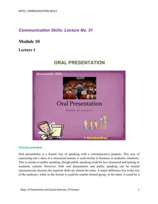 NPTEL- COMMUNICATION SKILLS
Dept. of Humanities and Social Sciences, IIT Kanpur 1
Communication Skills: Lecture No. 31
Module 10
Lecture 1
ORAL PRESENTATION
Oral presentation
Oral presentation is a formal way of speaking with a communicative purpose. This way of
expressing one’s ideas in a structured manner is used mostly in business or academic situations.
This is similar to public speaking, though public speaking could be less structured and lacking in
academic content. However, both oral presentation and public speaking can be treated
synonymously because the requisite skills are almost the same. A major difference lies in the size
of the audience; while in the former it could be smaller formal group, in the latter, it could be a
 