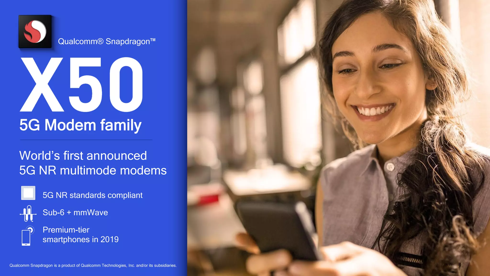 56
5G NR standards compliant
Sub-6 + mmWave
Premium-tier
smartphones in 2019
World’s first announced
5G NR multimode modems
5G Modem family
Qualcomm® Snapdragon™
Qualcomm Snapdragon is a product of Qualcomm Technologies, Inc. and/or its subsidiaries.
 