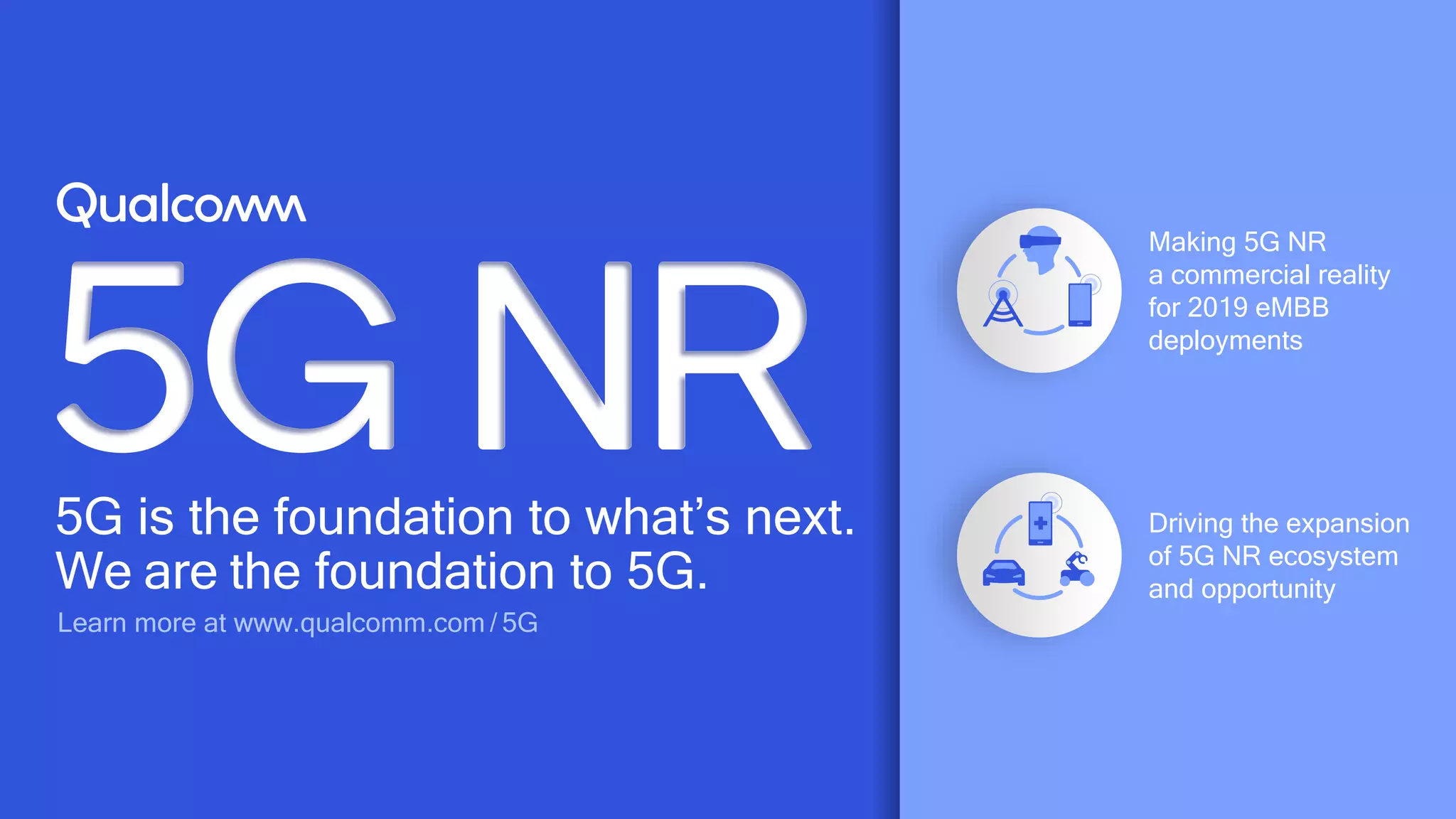 63
5G is the foundation to what’s next.
We are the foundation to 5G.
Learn more at www.qualcomm.com / 5G
Driving the expansion
of 5G NR ecosystem
and opportunity
Making 5G NR
a commercial reality
for 2019 eMBB
deployments
 