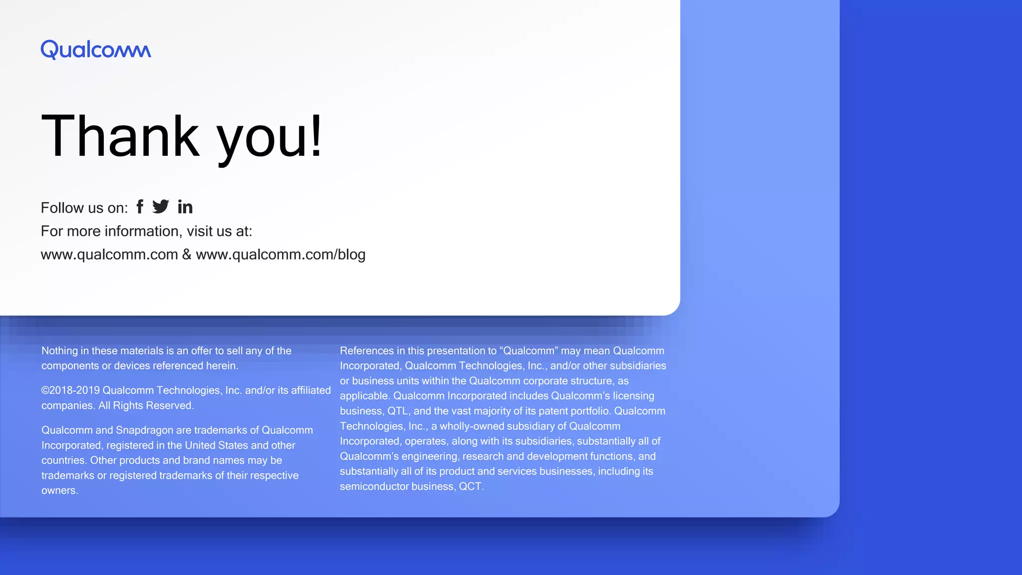 Follow us on:
For more information, visit us at:
www.qualcomm.com & www.qualcomm.com/blog
Thank you!
Nothing in these materials is an offer to sell any of the
components or devices referenced herein.
©2018-2019 Qualcomm Technologies, Inc. and/or its affiliated
companies. All Rights Reserved.
Qualcomm and Snapdragon are trademarks of Qualcomm
Incorporated, registered in the United States and other
countries. Other products and brand names may be
trademarks or registered trademarks of their respective
owners.
References in this presentation to “Qualcomm” may mean Qualcomm
Incorporated, Qualcomm Technologies, Inc., and/or other subsidiaries
or business units within the Qualcomm corporate structure, as
applicable. Qualcomm Incorporated includes Qualcomm’s licensing
business, QTL, and the vast majority of its patent portfolio. Qualcomm
Technologies, Inc., a wholly-owned subsidiary of Qualcomm
Incorporated, operates, along with its subsidiaries, substantially all of
Qualcomm’s engineering, research and development functions, and
substantially all of its product and services businesses, including its
semiconductor business, QCT.
 