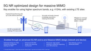 25
25
5G NR optimized design for massive MIMO
Key enabler for using higher spectrum bands, e.g. 4 GHz, with existing LTE sites
C1. Sounding Reference Signal. 2. Channel State Information Reference Signal; 3. High-Power User Equipment (HPUE) Tx power gains
Optimized design for TDD
reciprocity procedures
utilizing UL SRS1
Enhanced CSI-RS2
design and reporting
mechanism
New features, such as
distributed MIMO
Advanced, high-spatial
resolution codebook supporting
up to 256 antennas
Enabled through an advanced 5G NR end-to-end Massive MIMO design (network and device)
Exploit 3D beamforming with
up to 256 antenna elements Accurate and timely channel
knowledge essential to
realizing full benefits
UL SRS
CSI-RS
5G NR co-located with
existing LTE macro sites
Mitigate UL coverage
with 5G NR massive
MIMO + HPUE3
 