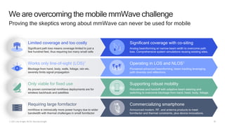 33
We are overcoming the mobile mmWave challenge
Proving the skeptics wrong about mmWave can never be used for mobile
1 LOS: Line of sight, NLOS: Non-line-of-sight
Limited coverage and too costly
Significant path loss means coverage limited to just a
few hundred feet, thus requiring too many small cells
Significant coverage with co-siting
Analog beamforming w/ narrow beam width to overcome path
loss. Comprehensive system simulations reusing existing sites.
Works only line-of-sight (LOS)1
Blockage from hand, body, walls, foliage, rain etc.
severely limits signal propagation
Operating in LOS and NLOS1
Pioneered advanced beamforming, beam tracking leveraging
path diversity and reflections.
Only viable for fixed use
As proven commercial mmWave deployments are for
wireless backhauls and satellites
Supporting robust mobility
Robustness and handoff with adaptive beam steering and
switching to overcome blockage from hand, head, body, foliage.
Requiring large formfactor
mmWave is intrinsically more power hungry due to wider
bandwidth with thermal challenges in small formfactor
Commercializing smartphone
Announced modem, RF, and antenna products to meet
formfactor and thermal constraints, plus device innovations.
 