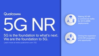 63
5G is the foundation to what’s next.
We are the foundation to 5G.
Learn more at www.qualcomm.com / 5G
Driving the expansion
of 5G NR ecosystem
and opportunity
Making 5G NR
a commercial reality
for 2019 eMBB
deployments
 