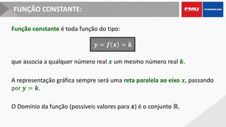 FUNÇÃO CONSTANTE:
Função constante é toda função do tipo:
O Domínio da função (possíveis valores para 𝒙) é o conjunto ℝ.
A representação gráfica sempre será uma reta paralela ao eixo 𝒙, passando
por 𝒚 = 𝒌.
que associa a qualquer número real 𝒙 um mesmo número real 𝒌.
𝒚 = 𝒇 𝒙 = 𝒌
 