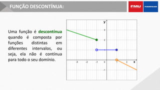 FUNÇÃO DESCONTÍNUA:
Uma função é descontínua
quando é composta por
funções distintas em
diferentes intervalos, ou
seja, ela não é contínua
para todo o seu domínio.
 