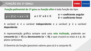 FUNÇÃO DO 1º GRAU:
Função polinomial do 1º grau ou função afim é toda função do tipo:
A variável 𝒙 é a variável independente e a variável 𝒚 é a variável
dependente.
𝒚 = 𝒇 𝒙 = 𝒂 𝒙 + 𝒃 𝒂 ∈ ℝ∗
e 𝒃 ∈ ℝ
𝒂 ⇒ coeficiente angular
𝒃 ⇒ coeficiente linear
A representação gráfica sempre será uma reta inclinada, podendo ser
crescente (𝒂 > 𝟎) ou decrescente (𝒂 < 𝟎), e que cruzará os eixos 𝒙 e 𝒚, do
plano cartesiano.
O Domínio da função (possíveis valores para 𝒙) é o conjunto ℝ.
 