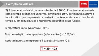 T = 30 - 10.t
Exemplo da vida real:
2) A temperatura inicial de uma substância é 30 oC. Essa temperatura varia
com o tempo de maneira uniforme, diminuindo 10 oC por minuto. Escreva a
função afim que representa a variação da temperatura em função do
tempo e, em seguida, faça a representação gráfica desta função.
Taxa de variação da temperatura (valor variável): -10 oC/min.
Após t minutos, a temperatura T da substância em oC é:
Temperatura inicial (valor fixo): 30 oC.
 