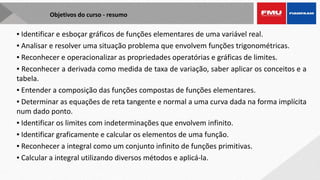 Objetivos do curso - resumo
▪ Identificar e esboçar gráficos de funções elementares de uma variável real.
▪ Analisar e resolver uma situação problema que envolvem funções trigonométricas.
▪ Reconhecer e operacionalizar as propriedades operatórias e gráficas de limites.
▪ Reconhecer a derivada como medida de taxa de variação, saber aplicar os conceitos e a
tabela.
▪ Entender a composição das funções compostas de funções elementares.
▪ Determinar as equações de reta tangente e normal a uma curva dada na forma implícita
num dado ponto.
▪ Identificar os limites com indeterminações que envolvem infinito.
▪ Identificar graficamente e calcular os elementos de uma função.
▪ Reconhecer a integral como um conjunto infinito de funções primitivas.
▪ Calcular a integral utilizando diversos métodos e aplicá-la.
 