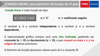 FUNÇÃO LINEAR: caso particular da função do 1º grau
Função linear é toda função do tipo:
A variável 𝒙 é a variável independente e a variável 𝒚 é a variável
dependente.
𝒚 = 𝒇 𝒙 = 𝒂 𝒙 𝒂 ∈ ℝ∗ 𝒂 ⇒ coeficiente angular
A representação gráfica sempre será uma reta inclinada, podendo ser
crescente (𝒂 > 𝟎) ou decrescente (𝒂 < 𝟎), e que cruzará os eixos 𝒙 e 𝒚 na
origem do plano cartesiano.
O Domínio da função (possíveis valores para 𝒙) é o conjunto ℝ.
 