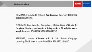 Bibliografia básica
DEMANA, Franklin D. [et al.]. Pré-Cálculo. Pearson 400 ISBN
9788588639379.
FLEMMIN, Diva Marília; Gonçalves, Mirian Buss. Cálculo A:
funções, limites, derivação e integração - 6ª edição ver.e
ampl. Pearson 458 ISBN 9788576051152.
STEWART, James. Cálculo, v.1. 3. São Paulo Cengage
Learning 2013 1 recurso online ISBN 9788522114610.
 