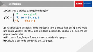 2) Na produção de peças, uma indústria tem o custo fixo de R$ 8,00 mais
um custa variável R$ 0,50 por unidade produzida, Sendo x o numero de
peças produzidas:
a) Escreva a função que fornece o custo total y de x peças.
b) Calcule o custo de produção de 100 peças.
Exercícios
1) Construa o gráfico da seguinte função:
𝒇 𝒙 = ቐ
𝟐,
𝟑,
−𝟏,
𝐬𝐞 𝒙 ≤ −𝟐
𝐬𝐞 − 𝟐 < 𝒙 ≤ 𝟏
𝐬𝐞 𝒙 > 𝟏
 