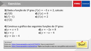 Terminou?
Entre em: https://www.geogebra.org/m/G7YXJEYN. Faça os exercícios!!!
Entre em: https://www.geogebra.org/graphing. Digite sua função e veja se o seu gráfico está correto!!!
Exercícios
3) Dada a função do 1º grau 𝑓 𝑥 = −5 𝑥 + 2, calcule:
a) 𝑓(0) d) 𝑓(𝑥) = 0
b) 𝑓(−1) e) 𝑓(𝑥) = 2
c) 𝑓(2)
4) Construa o gráfico das seguintes funções do 1º grau:
a) 𝑦 = 𝑥 + 5 d) 𝑦 = −2𝑥 + 8
b) 𝑦 = 𝑥 e) 𝑦 = −𝑥 − 4
c) 𝑦 = 2𝑥 − 4
 