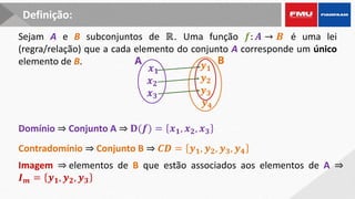 Sejam A e B subconjuntos de ℝ. Uma função 𝒇: 𝑨 → 𝑩 é uma lei
(regra/relação) que a cada elemento do conjunto A corresponde um único
elemento de B.
𝒙𝟏
𝒙𝟐
𝒙𝟑
𝒚𝟏
𝒚𝟐
𝒚𝟑
𝒚𝟒
A B
Domínio ⇒ Conjunto A ⇒ 𝐃(𝒇) = 𝒙𝟏, 𝒙𝟐, 𝒙𝟑
Contradomínio ⇒ Conjunto B ⇒ 𝑪𝑫 = 𝒚𝟏, 𝒚𝟐, 𝒚𝟑, 𝒚𝟒
Imagem ⇒ elementos de B que estão associados aos elementos de A ⇒
𝑰𝒎 = 𝒚𝟏, 𝒚𝟐, 𝒚𝟑
Definição:
 
