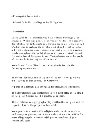 - Powerpoint Presentation
- Picked Catholic traveling to the Philippines
Description:
Based upon the information you have obtained through your
studies of World Religions so far, you are to develop a creative
Travel Show Slide Presentation playing the role of a Human Aid
Worker who is seeking the involvement of additional voluntary
aid workers to accompany you on a special mission to a certain
locale throughout the world where your team will study one of
the major World Religions in an effort to better serve the needs
of the people in that region of the world.
Your Travel Show Slide Presentation should include the
following components:
The clear identification of (1) one of the World Religions we
are studying in this course. (do Catholic)
A purpose statement and objective for studying this religion.
The identification and application of the most effective Method
of Religious Studies will be used by your team.
The significant role geography plays within this religion and the
impact it has on the people in this locale.
Your goal is to examine this religion and area of the world in
such a way to generate excitement and service opportunities for
persuading people to partner with you as members of your
Human Aid team.
 