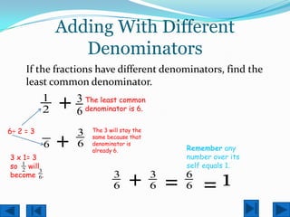 Adding With Different
                  Denominators
     If the fractions have different denominators, find the
     least common denominator.
           1
           2   +   3 The least common
                   6 denominator is 6.
6÷ 2 = 3           3   The 3 will stay the

           6   +   6
                       same because that
                       denominator is
                       already 6.                Remember any
3 x 1= 3                                         number over its
so 1 will                                        self equals 1.

                                     + =             =1
    2    3
become 6.                      3             3   6
                               6             6   6
 