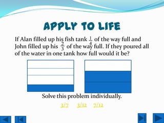 Apply to Life
If Alan filled up his fish tank 1 of the way full and
                    2           4
John filled up his 3 of the way full. If they poured all
of the water in one tank how full would it be?




           Solve this problem individually.
                   3/7 3/12 7/12
 