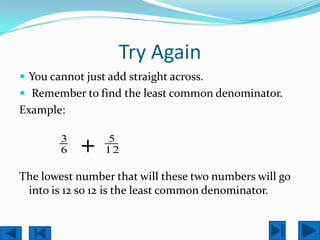 Try Again
 You cannot just add straight across.
 Remember to find the least common denominator.
Example:

        3
        6   +    5
                 12

The lowest number that will these two numbers will go
 into is 12 so 12 is the least common denominator.
 