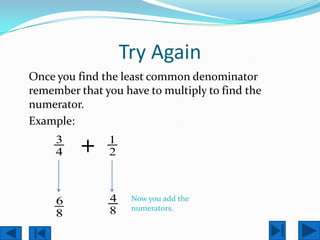 Try Again
Once you find the least common denominator
remember that you have to multiply to find the
numerator.
Example:
     3
     4    +    1
               2



     6         4    Now you add the
               8    numerators.
     8
 
