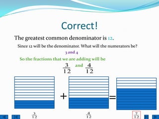 Correct!
The greatest common denominator is 12.
 Since 12 will be the denominator. What will the numerators be?
                         3 and 4
  So the fractions that we are adding will be
                         3 and 4
                        12          12



                      +                         =
        3                           4                        7
        12                          12                       12
 