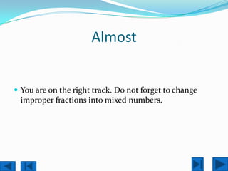 Almost


 You are on the right track. Do not forget to change
 improper fractions into mixed numbers.
 