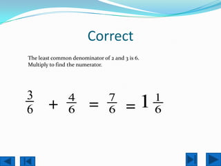 Correct
The least common denominator of 2 and 3 is 6.
Multiply to find the numerator.




3               4               7               1
6       +       6       =       6      =1       6
 
