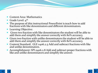  Content Area: Mathematics
 Grade Level: 4th
 The purpose of this instructional PowerPoint is teach how to add
    fractions with like denominators and different denominators.
   Learning Objective:
    Given two fraction with like denominators the student will be able to
    add them and simplify the answer correctly with 80% accuracy.
   Given two fraction with unlike denominators the student will be able to
    add them and simplify the answer correctly with 80% accuracy.
   Content Standard: GLE 0406.2.5 Add and subtract fractions with like
    and unlike denominators.
   Accomplishment: SPI 0406.2.8 Add and subtract proper fractions with
    like and unlike denominators and simplify the answer.
 