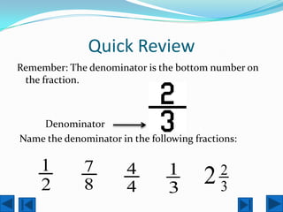 Quick Review
Remember: The denominator is the bottom number on
 the fraction.



    Denominator
Name the denominator in the following fractions:

    1         7        4        1           2
    2         8        4        3
                                        2   3
 