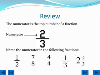 Review
The numerator is the top number of a fraction.

Numerator



Name the numerator in the following fractions:

     1          7         4         1            2
     2          8         4         3
                                            2    3
 