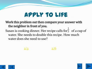 Apply to Life
Work this problem out then compare your answer with
  the neighbor in front of you.
                                              1
Susan is cooking dinner. Her recipe calls for 3 of a cup of
  water. She needs to double this recipe. How much
  water does she need to use?

             2/3                 2/6
 