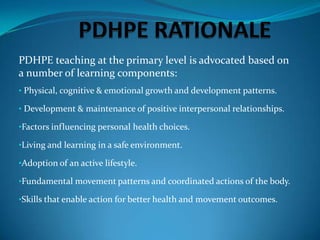 PDHPE teaching at the primary level is advocated based on
a number of learning components:
• Physical, cognitive & emotional growth and development patterns.

• Development & maintenance of positive interpersonal relationships.

•Factors influencing personal health choices.

•Living and learning in a safe environment.

•Adoption of an active lifestyle.

•Fundamental movement patterns and coordinated actions of the body.

•Skills that enable action for better health and movement outcomes.
 