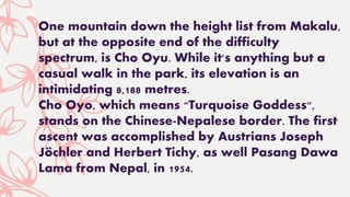 One mountain down the height list from Makalu,
but at the opposite end of the difficulty
spectrum, is Cho Oyu. While it's anything but a
casual walk in the park, its elevation is an
intimidating 8,188 metres.
Cho Oyo, which means "Turquoise Goddess",
stands on the Chinese-Nepalese border. The first
ascent was accomplished by Austrians Joseph
Jöchler and Herbert Tichy, as well Pasang Dawa
Lama from Nepal, in 1954.
 