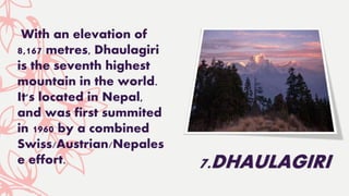 With an elevation of
8,167 metres, Dhaulagiri
is the seventh highest
mountain in the world.
It's located in Nepal,
and was first summited
in 1960 by a combined
Swiss/Austrian/Nepales
e effort. 7.DHAULAGIRI
 