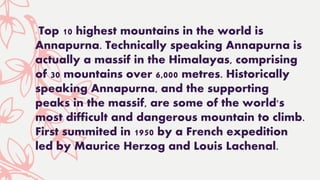 Top 10 highest mountains in the world is
Annapurna. Technically speaking Annapurna is
actually a massif in the Himalayas, comprising
of 30 mountains over 6,000 metres. Historically
speaking Annapurna, and the supporting
peaks in the massif, are some of the world's
most difficult and dangerous mountain to climb.
First summited in 1950 by a French expedition
led by Maurice Herzog and Louis Lachenal.
 