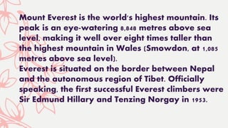 Mount Everest is the world's highest mountain. Its
peak is an eye-watering 8,848 metres above sea
level, making it well over eight times taller than
the highest mountain in Wales (Smowdon, at 1,085
metres above sea level).
Everest is situated on the border between Nepal
and the autonomous region of Tibet. Officially
speaking, the first successful Everest climbers were
Sir Edmund Hillary and Tenzing Norgay in 1953.
 