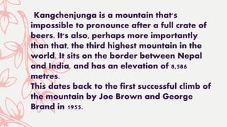 Kangchenjunga is a mountain that's
impossible to pronounce after a full crate of
beers. It's also, perhaps more importantly
than that, the third highest mountain in the
world. It sits on the border between Nepal
and India, and has an elevation of 8,586
metres.
This dates back to the first successful climb of
the mountain by Joe Brown and George
Brand in 1955.
 
