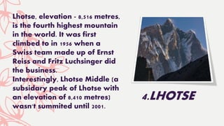Lhotse, elevation - 8,516 metres,
is the fourth highest mountain
in the world. It was first
climbed to in 1956 when a
Swiss team made up of Ernst
Reiss and Fritz Luchsinger did
the business.
Interestingly, Lhotse Middle (a
subsidary peak of Lhotse with
an elevation of 8,410 metres)
wasn't summited until 2001.
4.LHOTSE
 