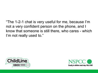 “ The 1-2-1 chat is very useful for me, because I’m not a very confident person on the phone, and I know that someone is still there, who cares - which I’m not really used to.” 