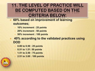 11. THE LEVEL OF PRACTICE WILL
BE COMPUTED BASED ON THE
CRITERIA BELOW:
 60% based on improvement of learning
outcomes;
 10% increment : 25 points
 20% increment : 50 points
 50% increment : 100 points
 40% according to the validated practices using
DOD
 0.00 to 0.50 : 25 points
 0.51 to 1.51: 50 points
 1.51 to 2.50 : 75 points
 2.51 to 3.00 : 100 points
 