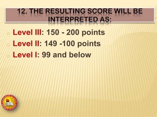 12. THE RESULTING SCORE WILL BE
INTERPRETED AS:
o Level III: 150 - 200 points
o Level II: 149 -100 points
o Level I: 99 and below
 