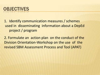 OBJECTIVES
1. Identify communication measures / schemes
used in disseminating information about a DepEd
project / program
2. Formulate an action plan on the conduct of the
Division Orientation-Workshop on the use of the
revised SBM Assessment Process and Tool (APAT)
 