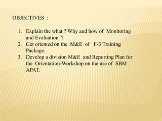 OBJECTIVES :
1. Explain the what ? Why and how of Monitoring
and Evaluation ?
2. Get oriented on the M&E of F-3 Training
Package.
3. Develop a division M&E and Reporting Plan for
the Orientation-Workshop on the use of SBM
APAT.
 