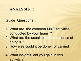 ANALYSIS :
Guide Questions :
1. What are the common M&E activities
conducted by your team ?
2. What are the usual common practice of
doing it ?
3. How else could it be done or carried
out ?
4. What insights did you gain in this
activity ?
 