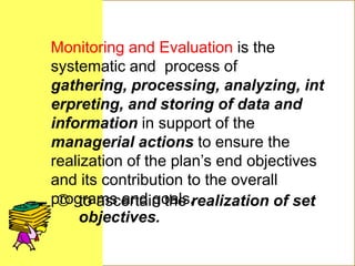  to ascertain the realization of set
objectives.
Monitoring and Evaluation is the
systematic and process of
gathering, processing, analyzing, int
erpreting, and storing of data and
information in support of the
managerial actions to ensure the
realization of the plan’s end objectives
and its contribution to the overall
programs and goals.
 